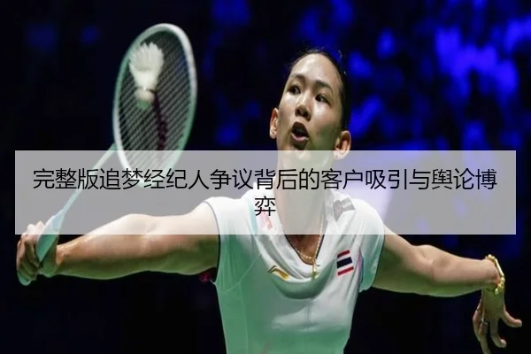 完整版追梦经纪人争议背后的客户吸引与舆论博弈